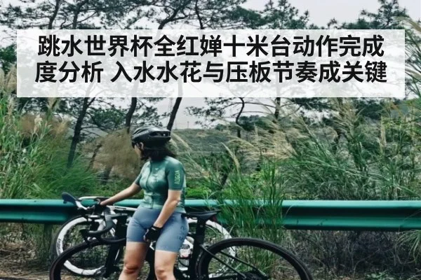 跳水世界杯全红婵十米台动作完成度分析 入水水花与压板节奏成关键 - kaiyun