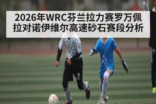 2026年WRC芬兰拉力赛罗万佩拉对诺伊维尔高速砂石赛段分析 - kaiyun