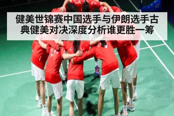 健美世锦赛中国选手与伊朗选手古典健美对决深度分析谁更胜一筹 - kaiyun