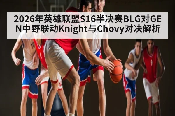 2026年英雄联盟S16半决赛BLG对GEN中野联动Knight与Chovy对决解析 - kaiyun